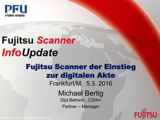 Fujitsu Scanner
InfoUpdate
Fujitsu Scanner der Einstieg
zur digitalen Akte
Frankfurt/M. 5.3. 2016
Michael Bertig
Dipl.Betrwirt., CDIA+
Partner – Manager
All Rights Reserved. © PFU Europe Limited Group 2010
 