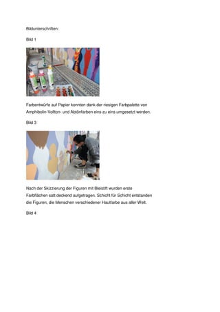 Bildunterschriften:

Bild 1




Farbentwürfe auf Papier konnten dank der riesigen Farbpalette von
Amphibolin-Vollton- und Abtönfarben eins zu eins umgesetzt werden.

Bild 3




Nach der Skizzierung der Figuren mit Bleistift wurden erste
Farbflächen satt deckend aufgetragen. Schicht für Schicht entstanden
die Figuren, die Menschen verschiedener Hautfarbe aus aller Welt.

Bild 4
 