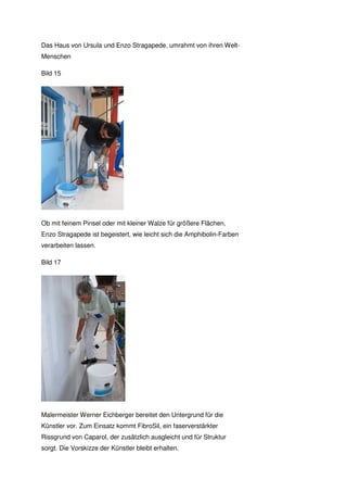Das Haus von Ursula und Enzo Stragapede, umrahmt von ihren Welt-
Menschen

Bild 15




Ob mit feinem Pinsel oder mit kleiner Walze für größere Flächen,
Enzo Stragapede ist begeistert, wie leicht sich die Amphibolin-Farben
verarbeiten lassen.

Bild 17




Malermeister Werner Eichberger bereitet den Untergrund für die
Künstler vor. Zum Einsatz kommt FibroSil, ein faserverstärkter
Rissgrund von Caparol, der zusätzlich ausgleicht und für Struktur
sorgt. Die Vorskizze der Künstler bleibt erhalten.
 