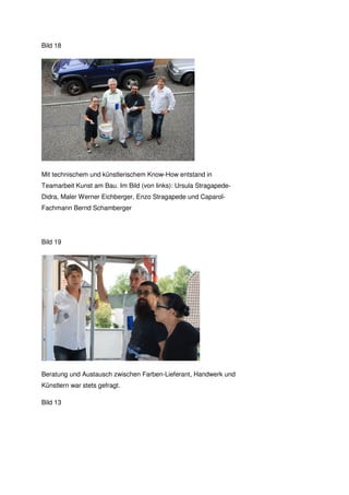 Bild 18




Mit technischem und künstlerischem Know-How entstand in
Teamarbeit Kunst am Bau. Im Bild (von links): Ursula Stragapede-
Didra, Maler Werner Eichberger, Enzo Stragapede und Caparol-
Fachmann Bernd Schamberger




Bild 19




Beratung und Austausch zwischen Farben-Lieferant, Handwerk und
Künstlern war stets gefragt.

Bild 13
 