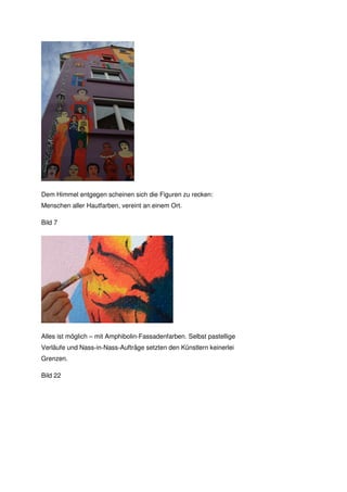 Dem Himmel entgegen scheinen sich die Figuren zu recken:
Menschen aller Hautfarben, vereint an einem Ort.

Bild 7




Alles ist möglich – mit Amphibolin-Fassadenfarben. Selbst pastellige
Verläufe und Nass-in-Nass-Aufträge setzten den Künstlern keinerlei
Grenzen.

Bild 22
 