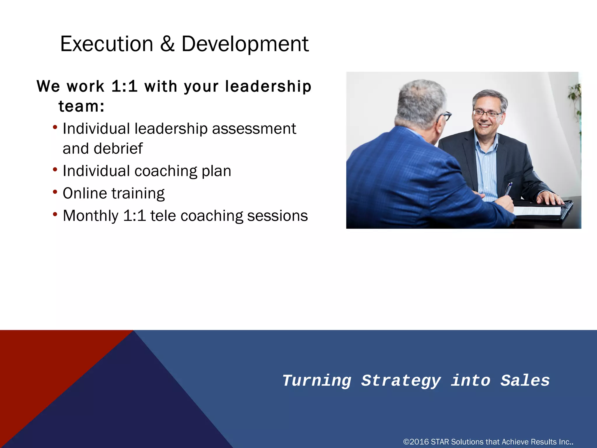Turning Strategy into Sales
©2016 STAR Solutions that Achieve Results Inc..
EXECUTION & DEVELOPMENT
We work 1:1 with your leadership team:
• Individual leadership assessment
and debrief
• Individual coaching plan
• Online training
• Monthly 1:1 tele coaching sessions
 