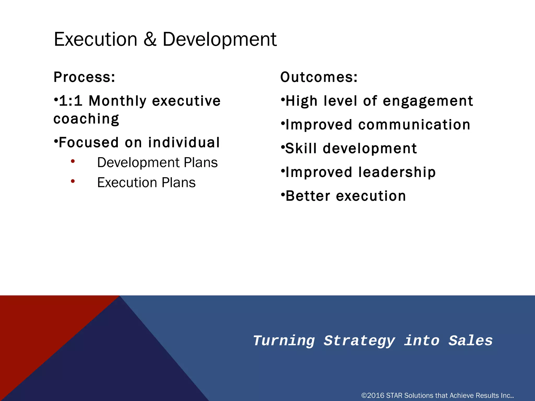 Turning Strategy into Sales
©2016 STAR Solutions that Achieve Results Inc..
Process:
•1:1 Monthly executive coaching
•Focused on individual
• Development Plans
• Execution Plans
Outcomes:
•High level of engagement
•Improved communication
•Skill development
•Improved leadership
•Better execution
EXECUTION & DEVELOPMENT
 