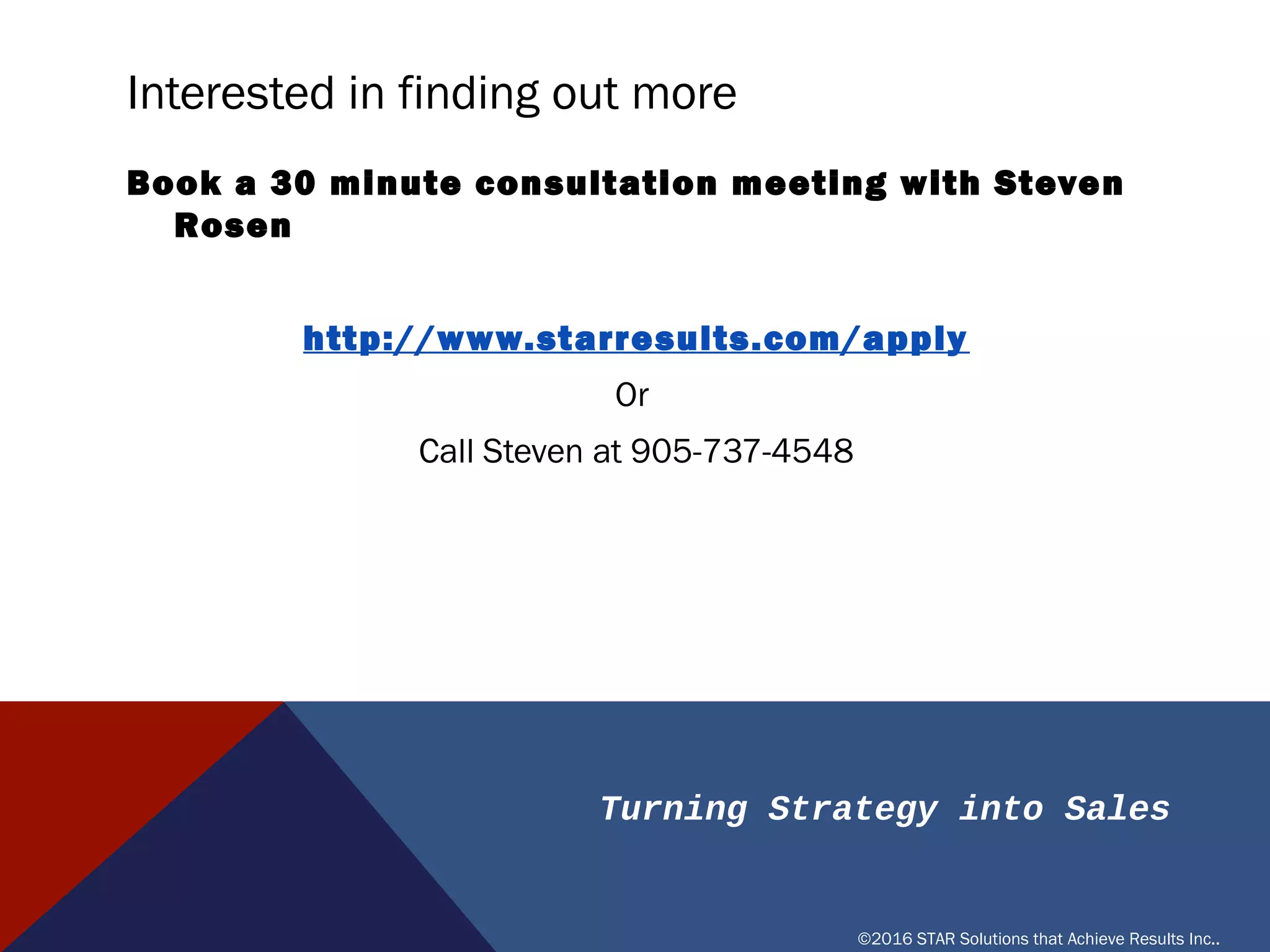 Turning Strategy into Sales
©2016 STAR Solutions that Achieve Results Inc..
INTERESTED IN FINDING OUT MORE
Book a 30 minute consultation meeting with Steven Rosen
https://www.timetrade.com/book/B3BKM
Or
Call Steven at 905-737-4548
 