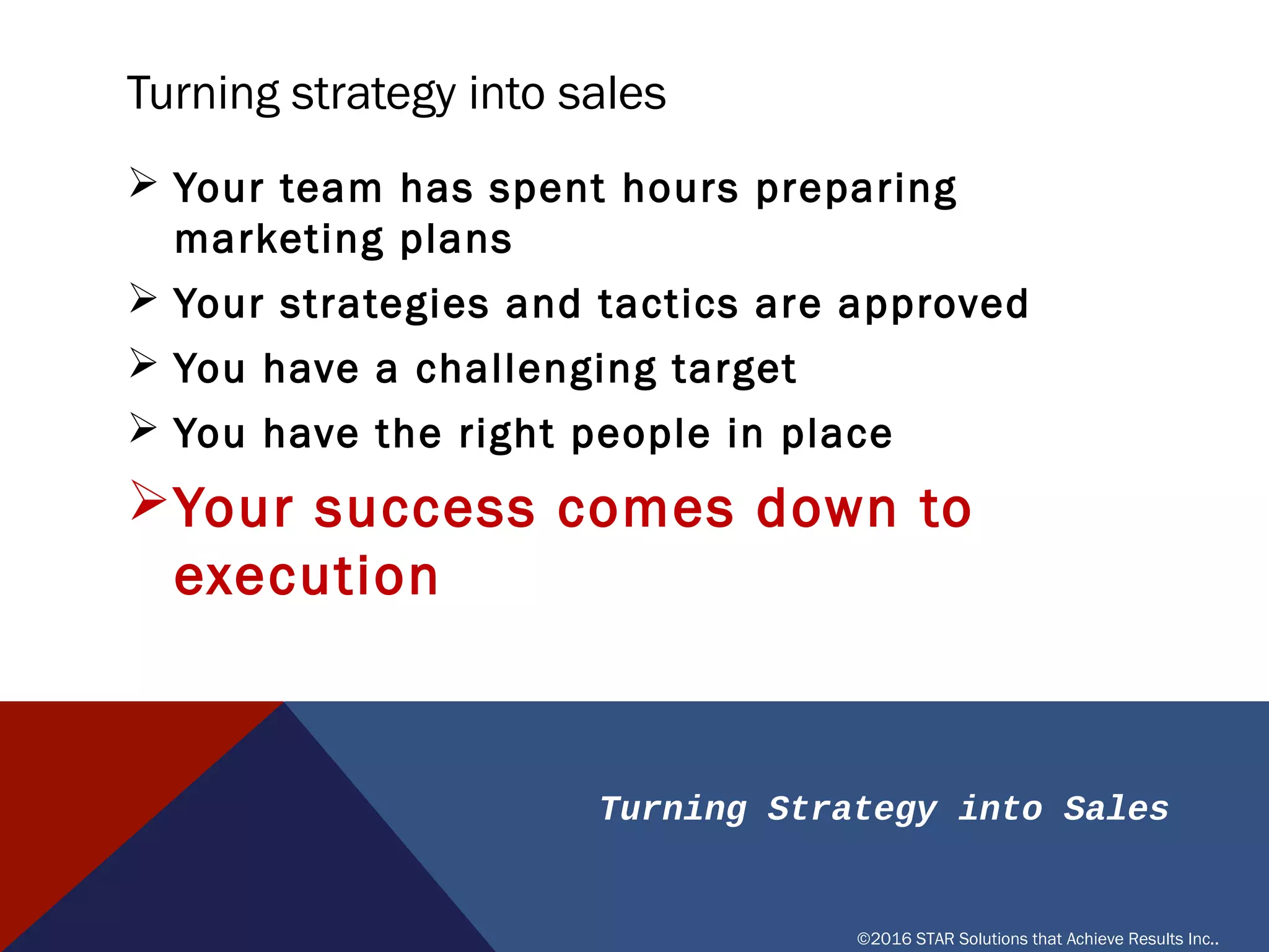 Turning Strategy into Sales
©2016 STAR Solutions that Achieve Results Inc..
TURNING STRATEGY INTO SALES
Ø Your team has spent hours preparing marketing plans
Ø Your strategies and tactics are approved
Ø You have a challenging target
Ø You have the right people in place
ØYour success comes down to execution
 