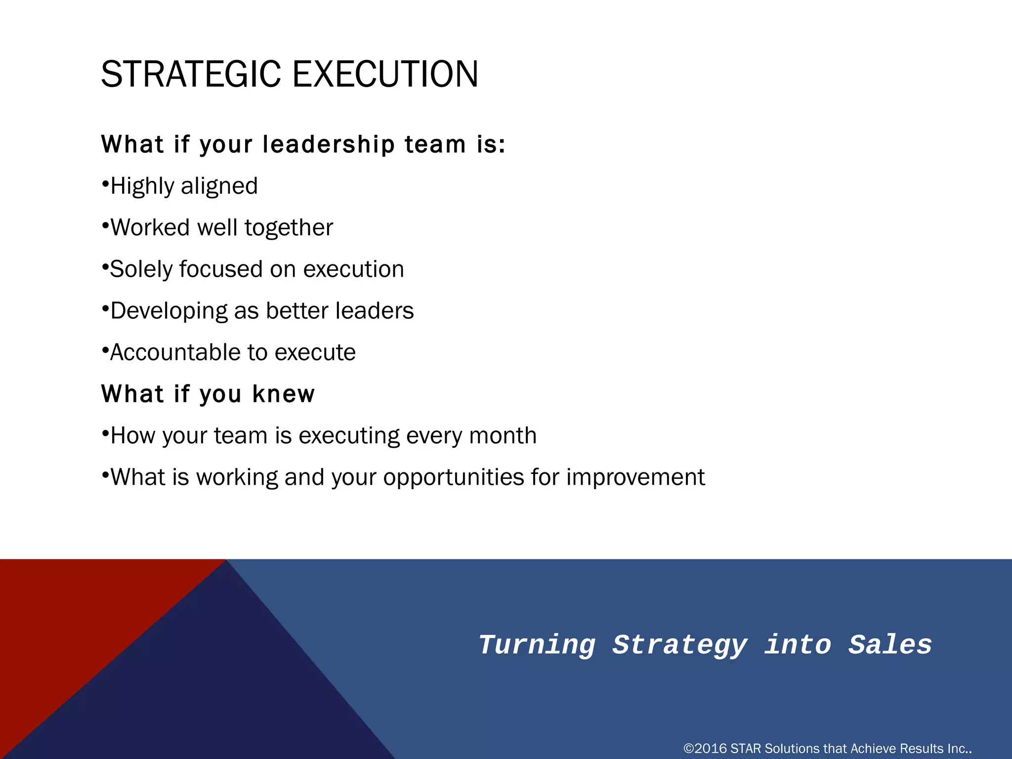 Turning Strategy into Sales
©2016 STAR Solutions that Achieve Results Inc..
STRATEGIC EXECUTION
What if your leadership team is:
• Highly aligned
• Worked well together
• Solely focused on execution
• Developing as better leaders
• Accountable to execute
What if you knew
• How your team is executing every month
• What is working and your opportunities for improvement
 