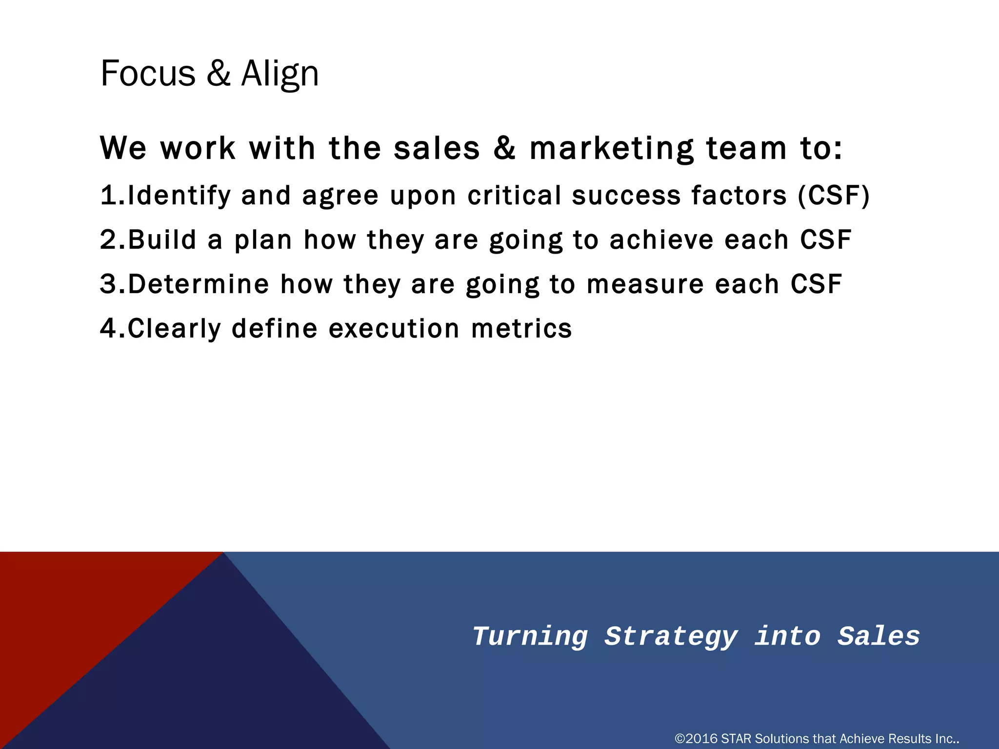 Turning Strategy into Sales
©2016 STAR Solutions that Achieve Results Inc..
FOCUS & ALIGN
We work with the sales & marketing team to:
1. Identify and agree upon critical success factors (CSF)
2. Build a plan how they are going to achieve each CSF
3. Determine how they are going to measure each CSF
4. Clearly define execution metrics
 