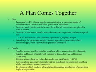 A Plan Comes Together Plan Encourage key EU silicone supplier not participating in extensive supply of emulsions to sell customer sufficient quantities of hydrolizate Customer would obtain material at more favorable price then converter given his scale in market Customer in turn would transfer material to converter to produce emulsion at agreed cost Cost model shared with customer; agreement to fix profit margin In exchange for hydrolizate supply, customer agreed to explore future, direct emulsion supply when ‘opportunities presented themselves’ Details Supplier anxious to utilize installed asset base which was running 40% of capacity Supplier had history of supply with customer with good service and technical competency Working at agreed margin reduced ex-works cost significantly (~ 20%) Growing global customer volume allowed for  significant exploitation of asset base whilst continuing to support incumbents Development of toll producer allowed almost immediate introduction of competition in global negotiations 