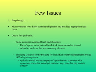 Few Issues Surprisingly…. Most countries took direct container shipments and provided appropriate lead times Only a few problems… Some countries requested local stock holdings Use of agents to import and hold stock implemented as needed Added to total cost but was necessary element Invoicing Unilever for hydrolizate for individual country requirements proved difficult given systems Quickly moved to direct supply of hydrolizate to converter with agreement converter would get customer neg. price but pay invoice directly 