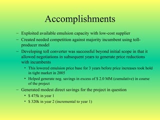 Accomplishments Exploited available emulsion capacity with low-cost supplier Created needed competition against majority incumbent using toll-producer model Developing toll converter was successful beyond initial scope in that it allowed negotiations in subsequent years to generate price reductions with incumbents This lowered emulsion price base for 3 years before price increases took hold in tight market in 2005 Helped generate neg. savings in excess of $ 2.0 MM (cumulative) in course of the project Generated modest direct savings for the project in question $ 475k in year 1 $ 320k in year 2 (incremental to year 1) 