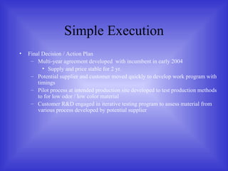 Simple Execution Final Decision / Action Plan Multi-year agreement developed  with incumbent in early 2004 Supply and price stable for 2 yr. Potential supplier and customer moved quickly to develop work program with timings Pilot process at intended production site developed to test production methods to for low odor / low color material Customer R&D engaged in iterative testing program to assess material from various process developed by potential supplier 