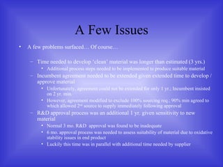 A Few Issues A few problems surfaced… Of course… Time needed to develop ‘clean’ material was longer than estimated (3 yrs.) Additional process steps needed to be implemented to produce suitable material Incumbent agreement needed to be extended given extended time to develop / approve material Unfortunately, agreement could not be extended for only 1 yr.; Incumbent insisted on 2 yr. min. However, agreement modified to exclude 100% sourcing req.; 90% min agreed to which allowed 2 nd  source to supply immediately following approval R&D approval process was an additional 1 yr. given sensitivity to new material Normal 3 mo. R&D  approval was found to be inadequate 6 mo. approval process was needed to assess suitability of material due to oxidative stability issues in end product Luckily this time was in parallel with additional time needed by supplier 