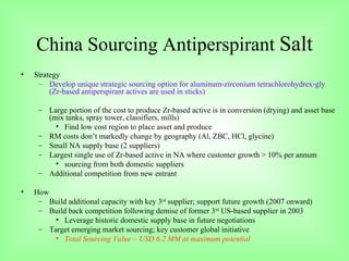China Sourcing Antiperspirant  Salt Strategy Develop unique strategic sourcing option for aluminum-zirconium tetrachlorohydrex-gly (Zr-based antiperspirant actives are used in sticks) Large portion of the cost to produce Zr-based active is in conversion (drying) and asset base (mix tanks, spray tower, classifiers, mills) Find low cost region to place asset and produce RM costs don’t markedly change by geography (Al, ZBC, HCl, glycine) Small NA supply base (2 suppliers)  Largest single use of Zr-based active in NA where customer growth > 10% per annum sourcing from both domestic suppliers Additional competition from new entrant How Build additional capacity with key 3 rd  supplier; support future growth (2007 onward) Build back competition following demise of former 3 rd  US-based supplier in 2003 Leverage historic domestic supply base in future negotiations Target emerging market sourcing; key customer global initiative Total Sourcing Value ~ USD 6.2 MM at maximum potential 