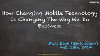How Changing Mobile Technology
Is Changing The Way We Do
Business
Mick Etoh (@mickbean)
Feb. 13th, 2014
© 2013 NTT DOCOMO, INC. All rights reserved.

1

 