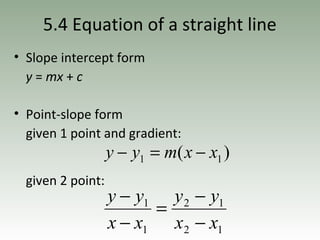 5.4 Equation of a straight line
• Slope intercept form
y = mx + c
• Point-slope form
given 1 point and gradient:
given 2 point:
)( 11 xxmyy −=−
12
12
1
1
xx
yy
xx
yy
−
−
=
−
−
 