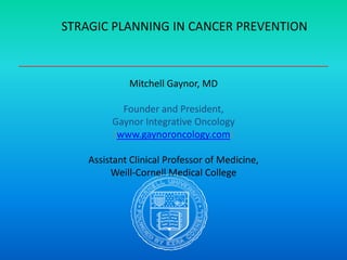 STRAGIC PLANNING IN CANCER PREVENTION
Mitchell Gaynor, MD
Founder and President,
Gaynor Integrative Oncology
(www.gaynoroncology.com)
Assistant Clinical Professor of Medicine,
Weill-Cornell Medical College
 