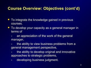 Course Overview: Objectives (cont’d)

   To integrate the knowledge gained in previous
    courses.
   To develop your capacity as a general manager in
    terms of
    -   an appreciation of the work of the general
    manager,
    -   the ability to view business problems from a
    general management perspective,
    -   the ability to develop original and innovative
    approaches to strategic problems,
    -   developing business judgment.
                                                         3
 