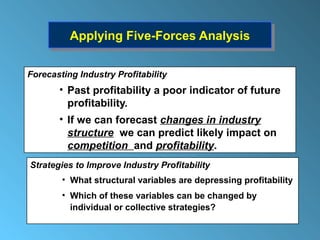 Applying Five-Forces Analysis
          Applying Five-Forces Analysis

Forecasting Industry Profitability
       • Past profitability a poor indicator of future
         profitability.
       • If we can forecast changes in industry
         structure we can predict likely impact on
         competition and profitability.
Strategies to Improve Industry Profitability
        • What structural variables are depressing profitability
        • Which of these variables can be changed by
          individual or collective strategies?
 