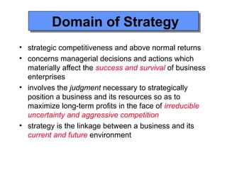 Domain of Strategy
         Domain of Strategy
• strategic competitiveness and above normal returns
• concerns managerial decisions and actions which
  materially affect the success and survival of business
  enterprises
• involves the judgment necessary to strategically
  position a business and its resources so as to
  maximize long-term profits in the face of irreducible
  uncertainty and aggressive competition
• strategy is the linkage between a business and its
  current and future environment
 