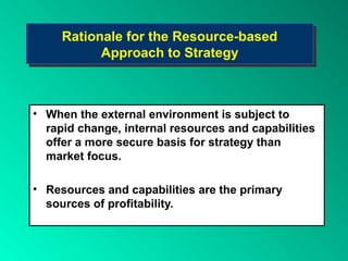Rationale for the Resource-based
     Rationale for the Resource-based
           Approach to Strategy
           Approach to Strategy



• When the external environment is subject to
  rapid change, internal resources and capabilities
  offer a more secure basis for strategy than
  market focus.

• Resources and capabilities are the primary
  sources of profitability.
 