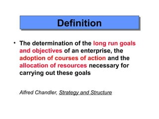 Definition
                Definition
• The determination of the long run goals
  and objectives of an enterprise, the
  adoption of courses of action and the
  allocation of resources necessary for
  carrying out these goals


 Alfred Chandler, Strategy and Structure
 