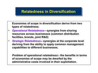 Relatedness in Diversification
         Relatedness in Diversification

  Economies of scope in diversification derive from two
  types of relatedness:
• Operational Relatedness-- synergies from sharing
  resources across businesses (common distribution
  facilities, brands, joint R&D)
• Strategic Relatedness-- synergies at the corporate level
  deriving from the ability to apply common management
  capabilities to different businesses.

  Problem of operational relatedness:- the benefits in terms
  of economies of scope may be dwarfed by the
  administrative costs involved in their exploitation.
 