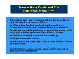 Transactions Costs and The
           Transactions Costs and The
              Existence of the Firm
               Existence of the Firm

• Transaction cost theory explains not just the boundaries
  of firms, also the existence of firms.
• In 18th century English woollen industry, no firms –
  independent spinners and weavers linked by merchants.
• Residential remodeling industry -- mainly independent self-
  employed builders, plumbers, electricians, painters.
• Key issue -- transaction costs of the market vs.
  administrative costs of firms.
• Where transaction costs high—firm is more efficient means
  of organization

  Note: transaction costs comprise costs of search and contract
  negotiation and enforcement
 