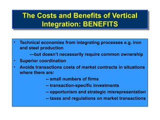 The Costs and Benefits of Vertical
    The Costs and Benefits of Vertical
         Integration: BENEFITS
          Integration: BENEFITS

• Technical economies from integrating processes e.g. iron
  and steel production
      —but doesn’t necessarily require common ownership
• Superior coordination
• Avoids transactions costs of market contracts in situations
  where there are:
              -- small numbers of firms
              -- transaction-specific investments
              -- opportunism and strategic misrepresentation
              -- taxes and regulations on market transactions
 