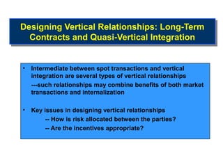 Designing Vertical Relationships: Long-Term
Designing Vertical Relationships: Long-Term
  Contracts and Quasi-Vertical Integration
  Contracts and Quasi-Vertical Integration


•   Intermediate between spot transactions and vertical
    integration are several types of vertical relationships
    ---such relationships may combine benefits of both market
    transactions and internalization

•   Key issues in designing vertical relationships
         -- How is risk allocated between the parties?
         -- Are the incentives appropriate?
 