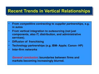 Recent Trends in Vertical Relationships
Recent Trends in Vertical Relationships

• From competitive contracting to supplier partnerships, e.g.
  in autos
• From vertical integration to outsourcing (not just
  components, also IT, distribution, and administrative
  services).
• Diffusion of franchising
• Technology partnerships (e.g. IBM- Apple; Canon- HP)
• Inter-firm networks

  General conclusion: boundaries between firms and
  markets becoming increasingly blurred.
 
