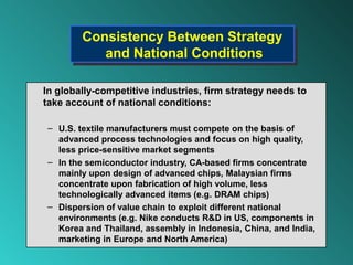 Consistency Between Strategy
        Consistency Between Strategy
           and National Conditions
           and National Conditions

In globally-competitive industries, firm strategy needs to
take account of national conditions:

– U.S. textile manufacturers must compete on the basis of
  advanced process technologies and focus on high quality,
  less price-sensitive market segments
– In the semiconductor industry, CA-based firms concentrate
  mainly upon design of advanced chips, Malaysian firms
  concentrate upon fabrication of high volume, less
  technologically advanced items (e.g. DRAM chips)
– Dispersion of value chain to exploit different national
  environments (e.g. Nike conducts R&D in US, components in
  Korea and Thailand, assembly in Indonesia, China, and India,
  marketing in Europe and North America)
 
