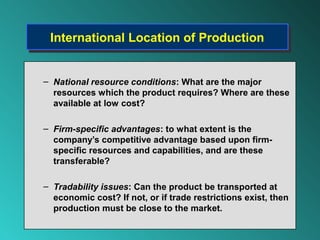 International Location of Production
  International Location of Production


– National resource conditions: What are the major
  resources which the product requires? Where are these
  available at low cost?

– Firm-specific advantages: to what extent is the
  company’s competitive advantage based upon firm-
  specific resources and capabilities, and are these
  transferable?

– Tradability issues: Can the product be transported at
  economic cost? If not, or if trade restrictions exist, then
  production must be close to the market.
 