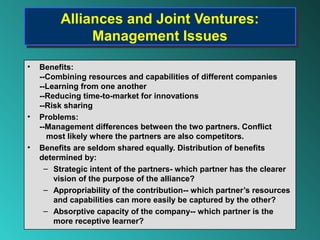 Alliances and Joint Ventures:
         Alliances and Joint Ventures:
              Management Issues
              Management Issues
•   Benefits:
    --Combining resources and capabilities of different companies
    --Learning from one another
    --Reducing time-to-market for innovations
    --Risk sharing
•   Problems:
    --Management differences between the two partners. Conflict
       most likely where the partners are also competitors.
•   Benefits are seldom shared equally. Distribution of benefits
    determined by:
      – Strategic intent of the partners- which partner has the clearer
        vision of the purpose of the alliance?
      – Appropriability of the contribution-- which partner’s resources
        and capabilities can more easily be captured by the other?
      – Absorptive capacity of the company-- which partner is the
        more receptive learner?
 