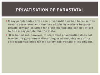  Many people today often see privatisation as bad because it is
usually associated with the loss of jobs by workers because
private companies strive for profit-making and can not afford
to hire many people like the state.
 It is important, however, to state that privatisation does not
involve the government discarding or abandoning any of its
core responsibilities for the safety and welfare of its citizens.
PRIVATISATION OF PARASTATAL
 