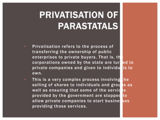 • Privatisation refers to the process of
transferring the ownership of public
enterprises to private buyers. That is, the
corporations owned by the state are turned to
private companies and given to individuals to
own.
• This is a very complex process involving the
selling of shares to individuals and groups as
well as ensuring that some of the services
provided by the government are stopped to
allow private companies to start businesses
providing those services.
PRIVATISATION OF
PARASTATALS
 