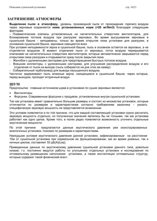 Описание сушильной установки стр. 10/21
ЗАГРЯЗНЕНИЕ АТМОСФЕРЫ
Выделение пыли в атмосферу, уровень производной пыли от прохождения горячего воздуха
через зерновые сохраняется ниже установленных норм (<20 мг/Nm3) благодаря следующим
факторам:
- Пневматические клапаны установленные на нагнетательных отверстиях вентиляторов, для
блокирования потоков воздуха при разгрузке зерновых. Во время высушивания зерновые в
сушильной башне - неподвижны; только во время открытия люка установки для разгрузки, в
основании сушильной башни, зерновые смещаются вниз.
При условии неподвижности зерна в сушильной башне, пыль в основном остается на зерновых, а не
отделяется воздухом. В момент отделения пыли от зерновых, поток воздуха перекрывается
клапанами на нагнетательных отверстиях вентиляторов, которые автоматически закрываются перед
открытием люка разгрузки и открываются сразу после закрытия люка.
- Желобки с удлиненными секторами для предотвращения быстрых потоков воздуха.
- Внешние коллекторы, с удлиненными секторами, для улучшения распределения воздуха и его
отделения от пыли на выходе (пыль собирается на дне этих же камер).
- Собирательный трубопровод для вывода насыщенного воздуха.
Частично задерживают пыль влажные зерна, находящиеся в сушильной башне, через которые,
перед выходом, проходит вторичный воздух.
ШУМ
Предпосылка: главным источником шума в установках по сушке зерновых являются:
Вентиляторы
Форсунки. Современные форсунки с продувом, установленные внутри сушильной установки.
Так как установка имеет сравнительно большие размеры и состоит из множества установок, которые
отличаются по размерам и характеристикам согласно требованиям заказчика - указать
специфическую звуковую мощность не представляется возможным.
Это условие появляется и по той причине, что для каждой составляющей установки нужно расчитать
звуковую мощность отдельно, но полученные значения являлись бы не точными, так как установка
работает как одно целое. Кроме того, в полях редко появляется возможность уточнить отдельные
акустические мощности.
По этой причине предлагаются данные акустического давления уже сконструированных
аналогичных установок, похожих по размерам и характеристикам.
Наихудшие условия акустического давления данной установки, зафиксированные на расстоянии
10м от сушильной установки при нормальном ее функционировании, как во время дневных, так и
ночных циклов, составляет 55 дБ(A)(Leq).
Приведенные данные по акустическому давлению сушильной установки данного типа, довольно
низкие; т.к. постоянно ведутся работы по улучшению отдельных установок и исследования по
оптимальному размещению наполнения установки, а также инсталляции оптимальных структур,
которые содержат такой физический агент.
 