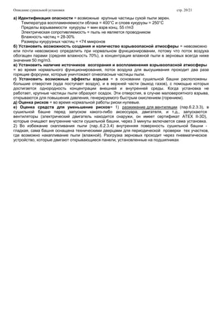 Описание сушильной установки стр. 20/21
а) Идентификация опасности = возможные крупные частицы сухой пыли зерен.
Температура воспламеняемости облака = 400°C и слоев кукурузы = 250°C
Пределы взрываемости кукурузы = мин взрв конц. 55 г/m3
Электрическая сопротивляемость = пыль не является проводником
Влажность частиц = 28-30%
Размеры кукурузных частиц = <74 микронов
б) Установить возможность создания и количество взрывоопасной атмосферы = невозможно
или почти невозможно определить при нормальном функционировании, потому что поток воздуха
обогащен парами (средняя влажность 70%), а концентрация влажной пыли в зерновых всегда ниже
значения 50 mg/m3.
в) Установить наличие источников возгорания и воспламенения взрывоопасной атмосферы
= во время нормального функционирования, поток воздуха для высушивания проходит два раза
горящие форсунки, которые уничтожают огнеопасные частицы пыли.
г) Установить возможные эффекты взрыва = в основании сушильной башни расположены
большие отверстия (куда поступает воздух), и в верхней части (выход газов), с помощью которых
достигается однородность концентрации внешней и внутренней среды. Когда установка не
работает, крупные частицы пыли образуют осадок. Эти отверстия, в случае маловероятного взрыва,
открываются для повышения давления, генерируемого быстрым окислением (горением).
д) Оценка рисков = во время нормальной работы риски нулевые.
е) Оценка средств для уменьшение рисков= 1) разжижение для вентиляции (пар.6.2.3.3), в
сушильной башне перед запуском какого-либо аксессуара, двигателя, и т.д., запускаются
вентиляторы (электрический двигатель находится снаружи, он имеет сертификат ATEX II-3D),
которые очищают внутренние части сушильной башни, через 3 минуты включается сама установка.
2) Во избежание скапливания пыли (пар..6.2.3.4) внутренняя поверхность сушильной башни -
гладкая, сама башня оснащена техническими дверцами для периодической проверки тех участков,
где возможно накапливание пыли (влажной). Разгрузка зерновых проходит через пневматическое
устройство, которые двигают открывающиеся панели, установленные на подшипниках
 
