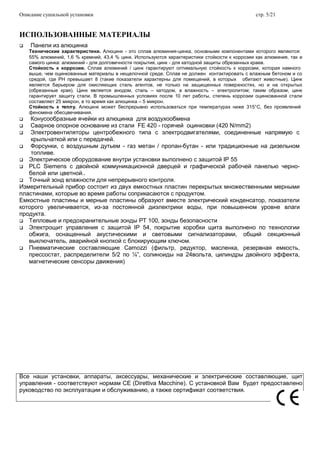 Описание сушильной установки стр. 5/21
ИСПОЛЬЗОВАННЫЕ МАТЕРИАЛЫ
 Панели из алюцинка
Технические характеристики. Алюцинк - это сплав алюминия-цинка, основными компонентами которого являются:
55% алюминий, 1,6 % кремний, 43,4 % цинк. Используются характеристики стойкости к коррозии как алюминия, так и
самого цинка: алюминий - для долговечности покрытия, цинк - для катодной защиты обрезанных краев.
Стойкость к коррозии. Сплав алюминий / цинк гарантируют оптимальную стойкость к коррозии, которая намного
выше, чем оцинкованные материалы в нещелочной среде. Сплав не должен контактировать с влажным бетоном и со
средой, где РН превышает 8 (такие показатели характерны для помещений, в которых обитают животные). Цинк
является барьером для окисляющих сталь агентов, не только на защищенных поверхностях, но и на открытых
(обрезанные края). Цинк является анодом, сталь – катодом, а влажность – электролитом; таким образом, цинк
гарантирует защиту стали. В промышленных условиях после 10 лет работы, степень коррозии оцинкованной стали
составляет 25 микрон, в то время как алюцинка – 5 микрон.
Стойкость к теплу. Алюцинк может беспрерывно использоваться при температурах ниже 315°C, без проявлений
феномена обесцвечивания.
 Конусообразные ячейки из алюцинка для воздухообмена
 Сварное опорное основание из стали FE 420 - горячей оцинковки (420 N/mm2)
 Электровентиляторы центробежного типа с электродвигателями, соединенные напрямую с
крыльчаткой или с передачей.
 Форсунки, с воздушным дутьем - газ метан / пропан-бутан - или традиционные на дизельном
топливе.
 Электрическое оборудование внутри установки выполнено с защитой IP 55
 PLC Siemens с двойной коммуникационной дверцей и графической рабочей панелью черно-
белой или цветной..
 Точный зонд влажности для непрерывного контроля.
Измерительный прибор состоит из двух емкостных пластин перекрытых множественными мерными
пластинами, которые во время работы соприкасаются с продуктом.
Емкостные пластины и мерные пластины образуют вместе электрический конденсатор, показатели
которого увеличивается, из-за постоянной диэлектрики воды, при повышенном уровне влаги
продукта.
 Тепловые и предохранительные зонды PT 100, зонды безопасности
 Электрощит управления с защитой IP 54, покрытие коробки щита выполнено по технологии
обжига, оснащенный акустическими и световыми сигнализаторами, общий секционный
выключатель, аварийной кнопкой с блокирующим ключом.
 Пневматические составляющие Camozzi (фильтр, редуктор, масленка, резервная емкость,
прессостат, распределители 5/2 по ¼”, солиноиды на 24вольта, цилиндры двойного эффекта,
магнетические сенсоры движения)
Все наши установки, аппараты, аксессуары, механические и электрические составляющие, щит
управления - соответствуют нормам СЕ (Direttiva Macchine). С установкой Вам будет предоставлено
руководство по эксплуатации и обслуживанию, а также сертификат соответствия.
 