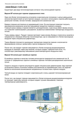 Описание сушильной установки стр. 7/21
ЛИНЕЙНЫЕ ГОРЕЛКИ
Существует два вида теплогенераторов согласно типу используемой горелки.
Версия ВТ использует горелки традиционного типа
Один или более теплогенератор установлен в вертикальном положении с целью уменьшения
количества препятствий на пути горячего воздуха, они могут использовать горелки работающие на
дизельном топливе, печном топливе, природном или сжиженном газе.
Камера сгорания изготовлена из нержавеющей стали. Ее конструкция позволяет получить
максимальное возможное качество смешивания продуктов сгорания и воздуха.
Главный корпус камеры сгорания является цилиндрическим, и два конца имеют форму конуса,
это позволяет компенсировать расширения, вызванные изменениями температуры воздушного
потока.
Торец камеры закрыт. Продукт горения протекает через восемь боковых ступенчатых каналов и
направляется к боковым областям теплогенератора, где он смешиваются с более прохладным
воздухом через специальные дефлекторы.
Таким образом получается однородная температура продуктов горения и исключается
формирование опасных чрезвычайно горячих воздушных потоков.
После того, как продукт горения смешивается с более холодным рециркулируемым
воздухом он проходит через ряд панелей, которые создают турбулентный поток, что
способствует равномерному смешиванию разнотемпературных воздушных масс.
Версия VA использует линейные горелки
В линейных горелках в качестве топлива используются природный или сжиженный газ. В
отличии от традиционных горелок в линейных горелках тепловое распределение значительно
лучше.
Скорость воздуха в горелке регулируется двумя специальными дефлекторами. Над горелкой
установлена панель отсечения пламени изготовленная из нержавеющей стали. Ее задачей
является исключения возникновения направленных потоков очень горячего воздуха.
Теплый воздух из горелки попадает в вертикальный и очень широкий теплоизолированный
канал.
После того, как продукт горения смешивается с более холодным рециркулируемым воздухом
он проходит через ряд панелей, которые создают лучшее смешивание, повышая
температурную равномерность.
 