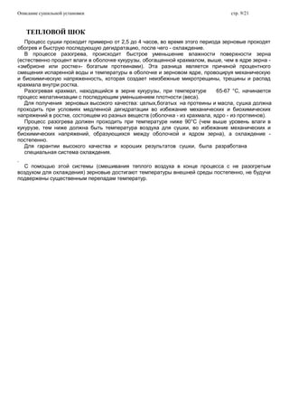 Описание сушильной установки стр. 9/21
ТЕПЛОВОЙ ШОК
Процесс сушки проходит примерно от 2,5 до 4 часов, во время этого периода зерновые проходят
обогрев и быструю последующую дегидратацию, после чего - охлаждение.
В процессе разогрева, происходит быстрое уменьшение влажности поверхности зерна
(естественно процент влаги в оболочке кукурузы, обогащенной крахмалом, выше, чем в ядре зерна -
«эмбрионе или ростке»- богатым протеинами). Эта разница является причиной процентного
смещения испаренной воды и температуры в оболочке и зерновом ядре, провоцируя механическую
и биохимическую напряженность, которая создает неизбежные микротрещины, трещины и распад
крахмала внутри ростка.
Разогревая крахмал, находящийся в зерне кукурузы, при температуре 65-67 °C, начинается
процесс желатинизации с последующим уменьшением плотности (веса).
Для получения зерновых высокого качества: целых,богатых на протеины и масла, сушка должна
проходить при условиях медленной дегидратации во избежание механических и биохимических
напряжений в ростке, состоящем из разных веществ (оболочка - из крахмала, ядро - из протеинов).
Процесс разогрева должен проходить при температуре ниже 90°C (чем выше уровень влаги в
кукурузе, тем ниже должна быть температура воздуха для сушки, во избежание механических и
биохимических напряжений, образующихся между оболочкой и ядром зерна), а охлаждение -
постепенно.
Для гарантии высокого качества и хороших результатов сушки, была разработана
специальная система охлаждения.
.
С помощью этой системы (смешивания теплого воздуха в конце процесса с не разогретым
воздухом для охлаждения) зерновые достигают температуры внешней среды постепенно, не будучи
подвержены существенным перепадам температур.
 