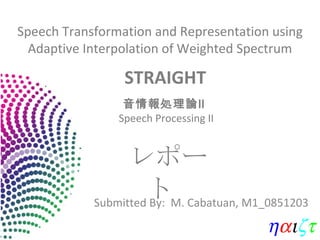 Speech Transformation and Representation using Adaptive Interpolation of Weighted Spectrum Submitted By:  M. Cabatuan, M1_0851203 レポート STRAIGHT  音情報処理論Ⅱ  Speech Processing II 