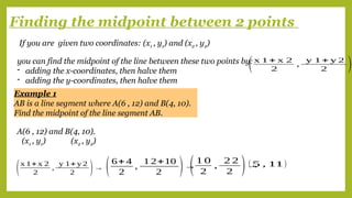 Finding the midpoint between 2 points
If you are given two coordinates: (x1 , y1) and (x2 , y2)
you can find the midpoint of the line between these two points by:
- adding the x-coordinates, then halve them
- adding the y-coordinates, then halve them
(x 1+ x 2
2
,
y 1+ y 2
2 )
(x1 , y1) (x2 , y2)
A(6 , 12) and B(4, 10).
(x 1+x 2
2
,
y 1+y 2
2 )→ (6+ 4
2
,
1 2+10
2 )→
(1 0
2
,
2 2
2 )→
( 5 , 11)
Example 1
AB is a line segment where A(6 , 12) and B(4, 10).
Find the midpoint of the line segment AB.
 