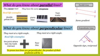 Parallel Lines
What do you know about parallel lines?
What do you know about perpendicular lines? Perpendicular Lines
Same gradient
Opposite sign, reciprocal
To prove two lines are perpendicular, the product of their
gradients will be -1.
They never meet They have the same steepness
Real-life examples
They meet at a right-angle. They meet at a right-angle.
Real-life examples
the point where
two city roads
intersect
floor
tiles
double
yellow lines
piano
keys
Train
tracks
 