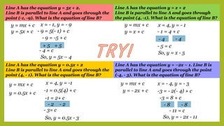 Line A has the equation y = 5x + 2.
Line B is parallel to line A and goes through the
point (-1, -9). What is the equation of line B?
Line A has the equation y = x + 2
Line B is parallel to line A and goes through
the point (4, -1). What is the equation of line B?
Line A has the equation y = 0.5x + 2
Line B is parallel to line A and goes through the
point (4, - 1). What is the equation of line B?
Line A has the equation y = –2x – 1. Line B is
parallel to line A and goes through the point
(-4, - 3). What is the equation of line B?
y = mx + c
y = 5x + c
x = - 1, y = - 9
- 9 = 5(- 1) + c
- 9 = -5 + c
+ 5 + 5
- 4 = c
So, y = 5x – 4
y = mx + c
y = x + c
x = 4, y = - 1
- 1 = 4 + c
- 4 - 4
- 5 = c
So, y = x - 5
y = mx + c
y = 0.5x + c
x = 4, y = -1
-1 = 0.5(4) + c
-1 = 2+ c
- 2 - 2
- 3= c
So, y = 0.5x - 3
y = mx + c
y = - 2x + c
x = - 4, y = - 3
-3 = - 2(- 4) + c
-3 = 8 + c
- 8 - 8
- 11 = c
So, y = - 2x - 11
 