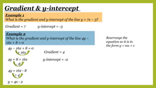 Gradient & y-intercept
Example 1
What is the gradient and y-intercept of the line y = 7x – 3?
Gradient = 7 y-intercept = -3
Example 2
What is the gradient and y-intercept of the line 4y –
16x + 8 = 0
Rearrange the
equation so it is in
the form y = mx + c
4y – 16x + 8 = 0
+ 16x
4y + 8 = 16x
- 8
4y = 16x - 8
÷ 4
y = 4x - 2
Gradient = 4
y-intercept = -2
 