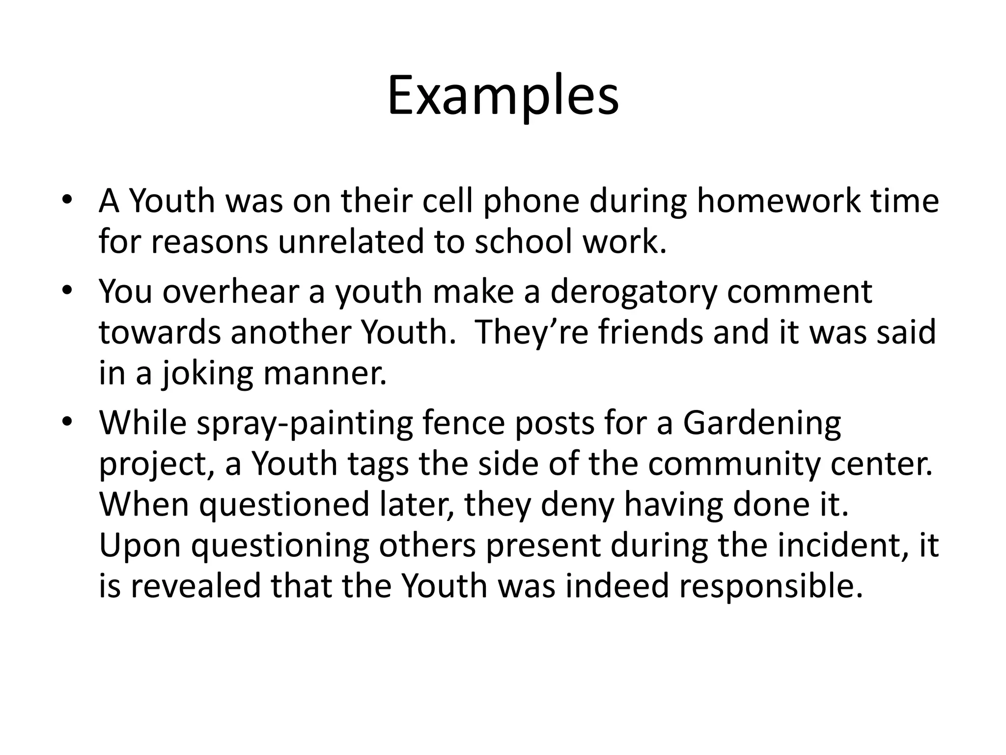 Examples
• A Youth was on their cell phone during homework time
for reasons unrelated to school work.
• You overhear a youth make a derogatory comment
towards another Youth. They’re friends and it was said
in a joking manner.
• While spray-painting fence posts for a Gardening
project, a Youth tags the side of the community center.
When questioned later, they deny having done it.
Upon questioning others present during the incident, it
is revealed that the Youth was indeed responsible.
 