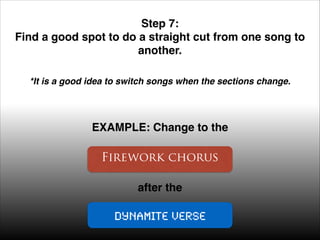 Step 7: !
Find a good spot to do a straight cut from one song to
another. !
*It is a good idea to switch songs when the sections change. !

EXAMPLE: Change to the

Firework chorus
after the

Dynamite verse

 