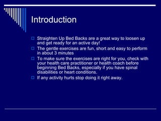 Introduction Straighten Up Bed Backs are a great way to loosen up and get ready for an active day! The gentle exercises are fun, short and easy to perform in about 3 minutes To make sure the exercises are right for you, check with your health care practitioner or health coach before beginning Bed Backs, especially if you have spinal disabilities or heart conditions. If any activity hurts stop doing it right away. 