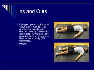 Ins and Outs Lying on your back rotate  your arms, hands, legs and feet inwardly and then outwardly 5 times to each side. Arms and legs may be done at the same time or separately (15 seconds).  Relax. 