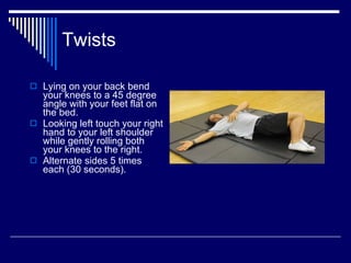 Twists Lying on your back bend your knees to a 45 degree angle with your feet flat on the bed.  Looking left touch your right hand to your left shoulder while gently rolling both your knees to the right.  Alternate sides 5 times each (30 seconds). 